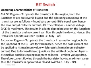 6 October 2023 35
BJT Switch
Operating Characteristics of Transistor
Cut Off Region − To operate the transistor in this region, both the
junctions of BJT are reverse biased and the operating conditions of the
transistor are as follows − input base current (IB) is equal zero, hence
the zero output collector current (IC). The collector – emitter voltage
(VCE) is maximum. This results in a large depletion layer on the junctions
of the transistor and no current can flow through the device. Hence, the
transistor operates as Open Switch i.e. fully – off.
Saturation Region − To operate the transistor in saturation region, both
the junctions of the BJT are forward biased, hence the base current can
be applied to its maximum value which results in maximum collector
current. Due to forward biased junctions the width of depletion layer is
as small as possible causing minimum collector – emitter voltage drop.
Therefore current flowing through the transistor having maximum value,
thus the transistor is operated as Closed Switch i.e. fully – ON.
 