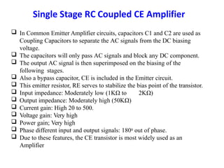  In Common Emitter Amplifier circuits, capacitors C1 and C2 are used as
Coupling Capacitors to separate the AC signals from the DC biasing
voltage.
 The capacitors will only pass AC signals and block any DC component.
 The output AC signal is then superimposed on the biasing of the
following stages.
 Also a bypass capacitor, CE is included in the Emitter circuit.
 This emitter resistor, RE serves to stabilize the bias point of the transistor.
 Input impedance: Moderately low (1KΩ to 2KΩ)
 Output impedance: Moderately high (50KΩ)
 Current gain: High 20 to 500.
 Voltage gain: Very high
 Power gain; Very high
 Phase different input and output signals: 1800 out of phase.
 Due to these features, the CE transistor is most widely used as an
Amplifier
 