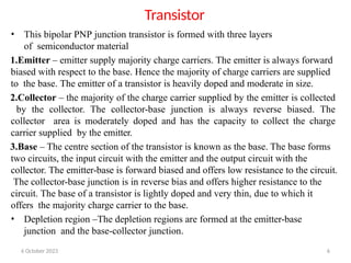 6 October 2023 6
Transistor
• This bipolar PNP junction transistor is formed with three layers
of semiconductor material
1.Emitter – emitter supply majority charge carriers. The emitter is always forward
biased with respect to the base. Hence the majority of charge carriers are supplied
to the base. The emitter of a transistor is heavily doped and moderate in size.
2.Collector – the majority of the charge carrier supplied by the emitter is collected
by the collector. The collector-base junction is always reverse biased. The
collector area is moderately doped and has the capacity to collect the charge
carrier supplied by the emitter.
3.Base – The centre section of the transistor is known as the base. The base forms
two circuits, the input circuit with the emitter and the output circuit with the
collector. The emitter-base is forward biased and offers low resistance to the circuit.
The collector-base junction is in reverse bias and offers higher resistance to the
circuit. The base of a transistor is lightly doped and very thin, due to which it
offers the majority charge carrier to the base.
• Depletion region –The depletion regions are formed at the emitter-base
junction and the base-collector junction.
 