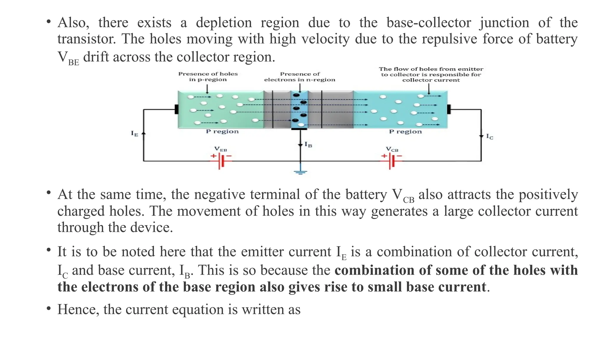 • Also, there exists a depletion region due to the base-collector junction of the
transistor. The holes moving with high velocity due to the repulsive force of battery
VBE drift across the collector region.
• At the same time, the negative terminal of the battery VCB also attracts the positively
charged holes. The movement of holes in this way generates a large collector current
through the device.
• It is to be noted here that the emitter current IE is a combination of collector current,
IC and base current, IB. This is so because the combination of some of the holes with
the electrons of the base region also gives rise to small base current.
• Hence, the current equation is written as
 