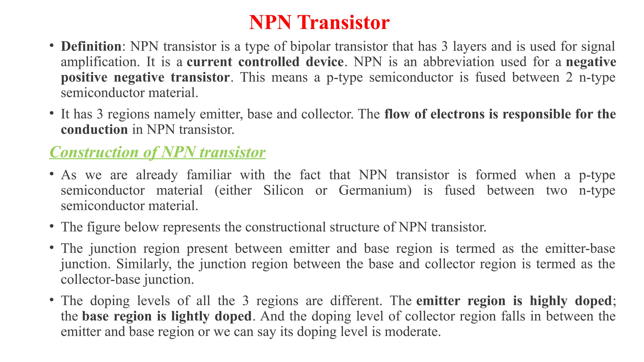 NPN Transistor
• Definition: NPN transistor is a type of bipolar transistor that has 3 layers and is used for signal
amplification. It is a current controlled device. NPN is an abbreviation used for a negative
positive negative transistor. This means a p-type semiconductor is fused between 2 n-type
semiconductor material.
• It has 3 regions namely emitter, base and collector. The flow of electrons is responsible for the
conduction in NPN transistor.
Construction of NPN transistor
• As we are already familiar with the fact that NPN transistor is formed when a p-type
semiconductor material (either Silicon or Germanium) is fused between two n-type
semiconductor material.
• The figure below represents the constructional structure of NPN transistor.
• The junction region present between emitter and base region is termed as the emitter-base
junction. Similarly, the junction region between the base and collector region is termed as the
collector-base junction.
• The doping levels of all the 3 regions are different. The emitter region is highly doped;
the base region is lightly doped. And the doping level of collector region falls in between the
emitter and base region or we can say its doping level is moderate.
 