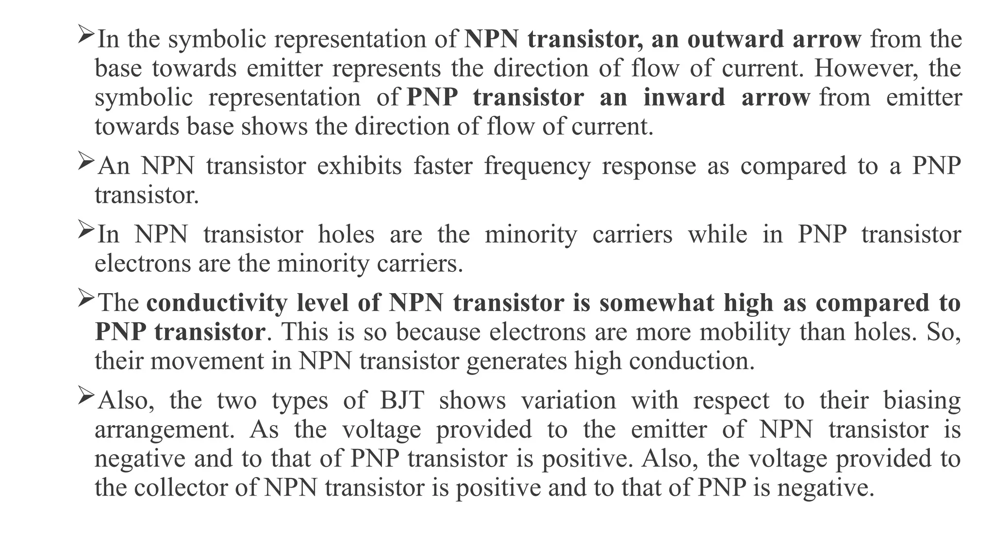 In the symbolic representation of NPN transistor, an outward arrow from the
base towards emitter represents the direction of flow of current. However, the
symbolic representation of PNP transistor an inward arrow from emitter
towards base shows the direction of flow of current.
An NPN transistor exhibits faster frequency response as compared to a PNP
transistor.
In NPN transistor holes are the minority carriers while in PNP transistor
electrons are the minority carriers.
The conductivity level of NPN transistor is somewhat high as compared to
PNP transistor. This is so because electrons are more mobility than holes. So,
their movement in NPN transistor generates high conduction.
Also, the two types of BJT shows variation with respect to their biasing
arrangement. As the voltage provided to the emitter of NPN transistor is
negative and to that of PNP transistor is positive. Also, the voltage provided to
the collector of NPN transistor is positive and to that of PNP is negative.
 