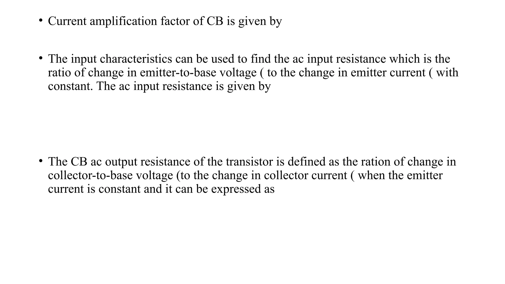 • Current amplification factor of CB is given by
• The input characteristics can be used to find the ac input resistance which is the
ratio of change in emitter-to-base voltage ( to the change in emitter current ( with
constant. The ac input resistance is given by
• The CB ac output resistance of the transistor is defined as the ration of change in
collector-to-base voltage (to the change in collector current ( when the emitter
current is constant and it can be expressed as
 