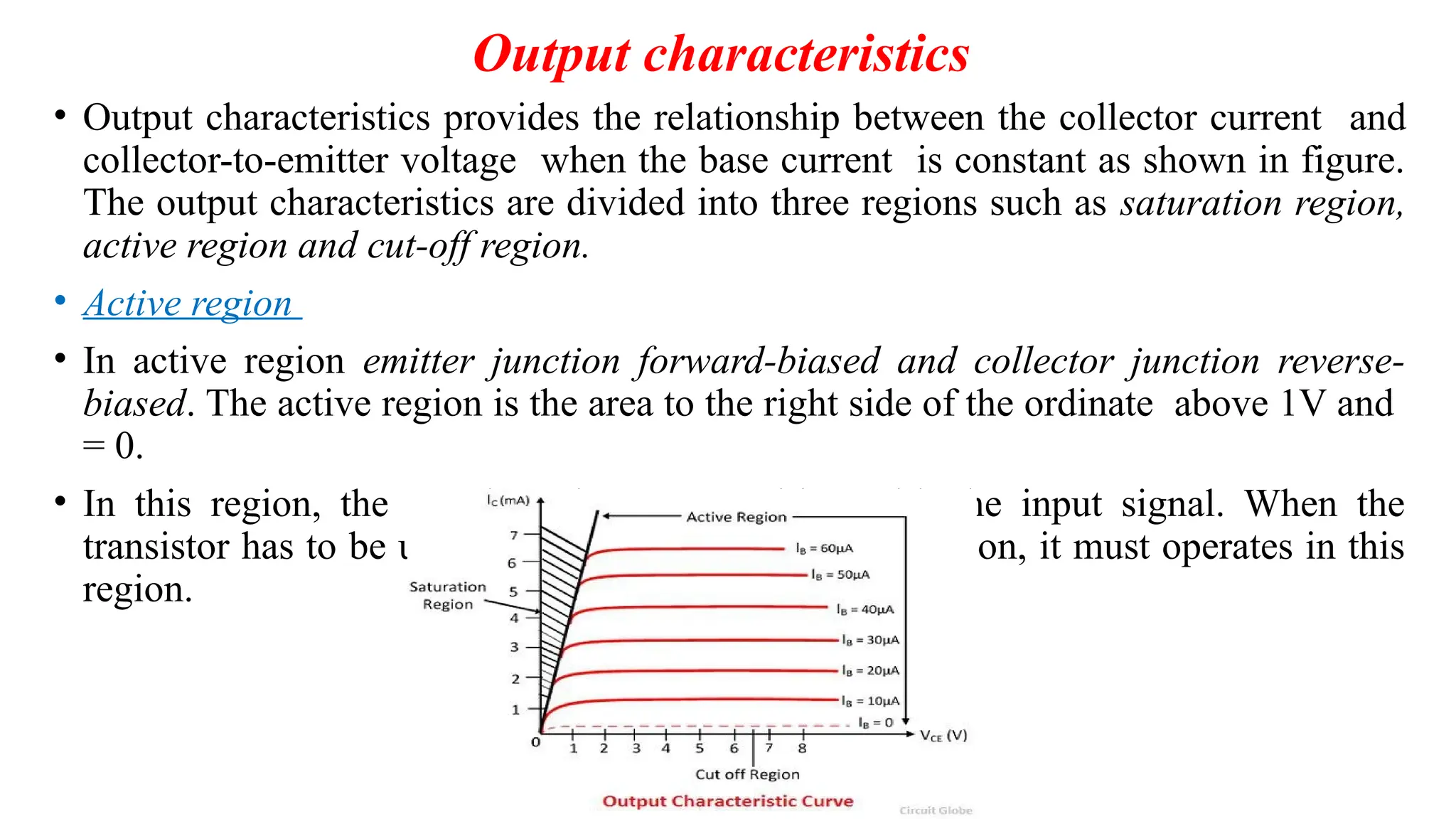Output characteristics
• Output characteristics provides the relationship between the collector current and
collector-to-emitter voltage when the base current is constant as shown in figure.
The output characteristics are divided into three regions such as saturation region,
active region and cut-off region.
• Active region
• In active region emitter junction forward-biased and collector junction reverse-
biased. The active region is the area to the right side of the ordinate above 1V and
= 0.
• In this region, the transistor is very sensitive with the input signal. When the
transistor has to be used as an amplifier without distortion, it must operates in this
region.
 