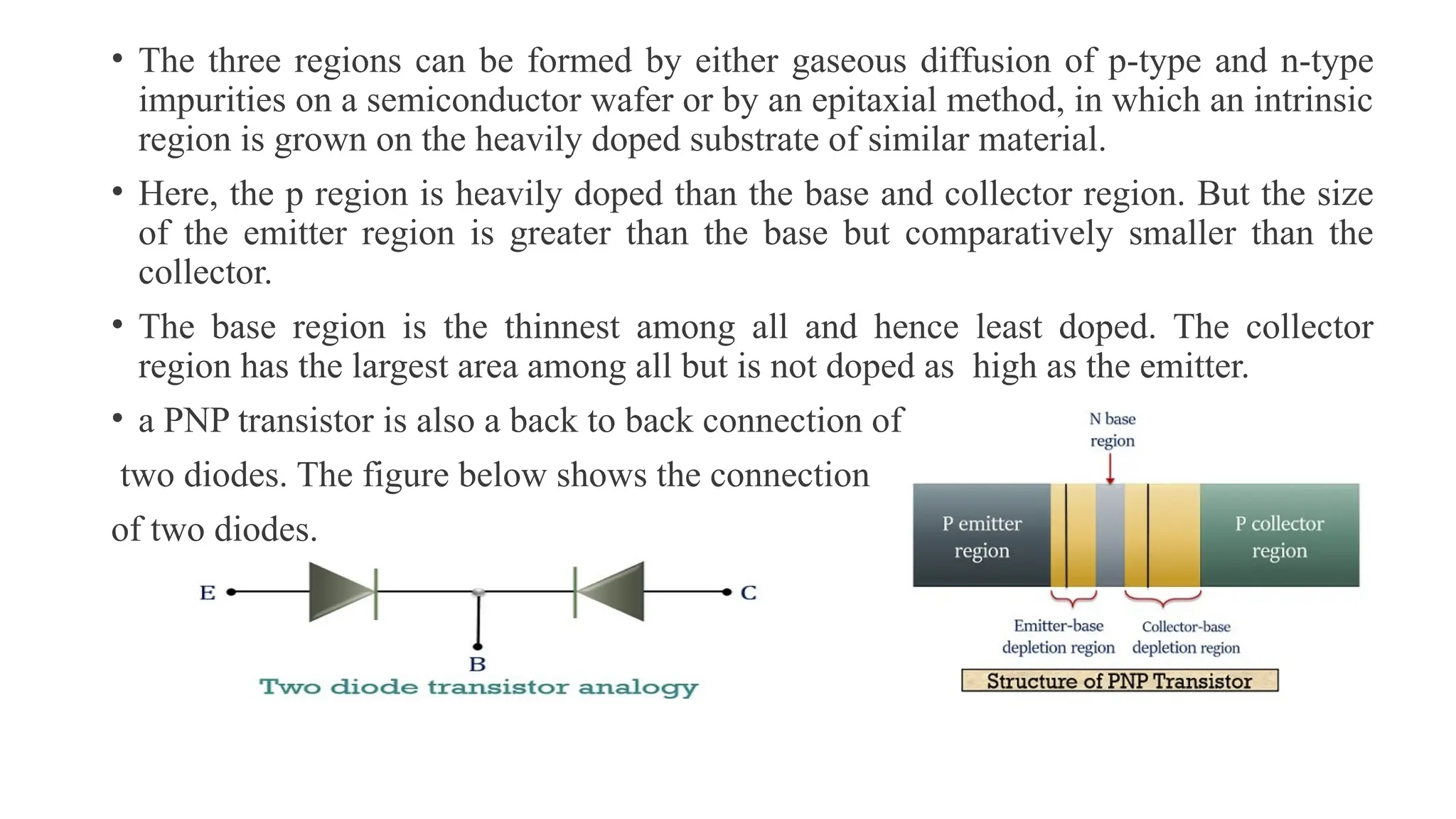 • The three regions can be formed by either gaseous diffusion of p-type and n-type
impurities on a semiconductor wafer or by an epitaxial method, in which an intrinsic
region is grown on the heavily doped substrate of similar material.
• Here, the p region is heavily doped than the base and collector region. But the size
of the emitter region is greater than the base but comparatively smaller than the
collector.
• The base region is the thinnest among all and hence least doped. The collector
region has the largest area among all but is not doped as high as the emitter.
• a PNP transistor is also a back to back connection of
two diodes. The figure below shows the connection
of two diodes.
 