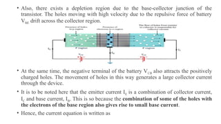 • Also, there exists a depletion region due to the base-collector junction of the
transistor. The holes moving with high velocity due to the repulsive force of battery
VBE drift across the collector region.
• At the same time, the negative terminal of the battery VCB also attracts the positively
charged holes. The movement of holes in this way generates a large collector current
through the device.
• It is to be noted here that the emitter current IE is a combination of collector current,
IC and base current, IB. This is so because the combination of some of the holes with
the electrons of the base region also gives rise to small base current.
• Hence, the current equation is written as
 