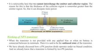• It is noteworthy here that we cannot interchange the emitter and collector region. The
reason for this is that the thickness of the collector region is somewhat greater than the
emitter region. So, that it can dissipate more power.
Working of NPN transistor
• When the transistor is not provided with any applied bias or when no battery is
connected between its terminals. Then it is said to be the unbiased state of the transistor.
• We have already discussed how a PN junction diode operates under no biased condition.
And we already know that a transistor is formed by two PN junction.
 