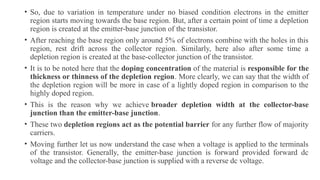 • So, due to variation in temperature under no biased condition electrons in the emitter
region starts moving towards the base region. But, after a certain point of time a depletion
region is created at the emitter-base junction of the transistor.
• After reaching the base region only around 5% of electrons combine with the holes in this
region, rest drift across the collector region. Similarly, here also after some time a
depletion region is created at the base-collector junction of the transistor.
• It is to be noted here that the doping concentration of the material is responsible for the
thickness or thinness of the depletion region. More clearly, we can say that the width of
the depletion region will be more in case of a lightly doped region in comparison to the
highly doped region.
• This is the reason why we achieve broader depletion width at the collector-base
junction than the emitter-base junction.
• These two depletion regions act as the potential barrier for any further flow of majority
carriers.
• Moving further let us now understand the case when a voltage is applied to the terminals
of the transistor. Generally, the emitter-base junction is forward provided forward dc
voltage and the collector-base junction is supplied with a reverse dc voltage.
 