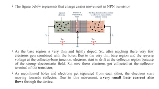 • The figure below represents that charge carrier movement in NPN transistor
• As the base region is very thin and lightly doped. So, after reaching there very few
electrons gets combined with the holes. Due to the very thin base region and the reverse
voltage at the collector-base junction, electrons start to drift at the collector region because
of the strong electrostatic field. So, now these electrons get collected at the collector
terminal of the transistor.
• As recombined holes and electrons get separated from each other, the electrons start
moving towards collector. Due to this movement, a very small base current also
flows through the device.
 
