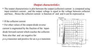 Output characteristics
• The output characteristics is plot between the output (collector) current is computed using
input (emitter) current , and the output voltage is equal to the voltage between collector
and base, . Hence the collector current is function of and and it can be expressed as
• If the collector current
• For other values of the output-diode reverse
current is augmented by the fraction of the input-
diode forward current which reaches the collector.
Note also that and are negative for
p-n-p transistor and positive for an n-p-n transistor.
 