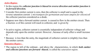 Active Region:
• In this region the collector junction is biased in reverse direction and emitter junction is
in forward direction.
• Consider first emitter current is zero, then the collector is small and is equal to the
reverse saturation current ( microampere for germanium and nano ampere for silicon) of
the collector junction considered as a diode.
• Suppose now that a forward emitter current is caused to flow in the emitter circuit. Then
a fraction -α of this current will reach to collector, and is given by
• In active region, collector current is essentially independent of collector voltage and
depends only upon the emitter current. However , because of early effect a small increase
in .
• Because is less than the unity, the magnitude of collector current is (slightly) less than
the emitter current.
Saturation Region :
• The region to left of the ordinate , and above the characteristics, in which both emitter
and collector junctions are forward –biased, is called the saturation region.
 