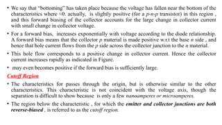 • We say that “bottoming” has taken place because the voltage has fallen near the bottom of the
characteristics where ≈0. actually, is slightly positive (for a p-n-p transistor) in this region ,
and this forward biasing of the collector accounts for the large change in collector current
with small change in collector voltage.
• For a forward bias, increases exponentially with voltage according to the diode relationship.
A forward bias means that the collector p material is made positive w.r.t the base n side , and
hence that hole current flows from the p side across the collector junction to the n material.
• This hole flow corresponds to a positive change in collector current. Hence the collector
current increases rapidly as indicated in Figure.
• may even becomes positive if the forward bias is sufficiently large.
Cutoff Region
• The characteristics for passes through the origin, but is otherwise similar to the other
characteristics. This characteristic is not coincident with the voltage axis, though the
separation is difficult to show because is only a few nanoamperes or microamperes.
• The region below the characteristic , for which the emitter and collector junctions are both
reverse-biased , is referred to as the cutoff region.
 