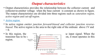 Output characteristics
• Output characteristics provides the relationship between the collector current and
collector-to-emitter voltage when the base current is constant as shown in figure.
The output characteristics are divided into three regions such as saturation region,
active region and cut-off region.
• Active region
• In active region emitter junction forward-biased and collector junction reverse-
biased. The active region is the area to the right side of the ordinate above 1V and
= 0.
• In this region, the transistor is very sensitive with the input signal. When the
transistor has to be used as an amplifier without distortion, it must operates in this
region.
 