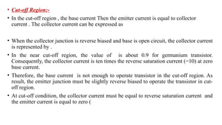 • Cut-off Region:-
• In the cut-off region , the base current Then the emitter current is equal to collector
current . The collector current can be expressed as
• When the collector junction is reverse biased and base is open circuit, the collector current
is represented by .
• In the near cut-off region, the value of is about 0.9 for germanium transistor.
Consequently, the collector current is ten times the reverse saturation current (=10) at zero
base current.
• Therefore, the base current is not enough to operate transistor in the cut-off region. As
result, the emitter junction must be slightly reverse biased to operate the transistor in cut-
off region.
• At cut-off condition, the collector current must be equal to reverse saturation current and
the emitter current is equal to zero (
 