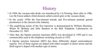 History
• In 1904, the vacuum tube diode was introduced by J.A Fleming, there after in 1906,
Lee De Forest added a third element called control grid, to the vacuum diode.
• In the yearly 1930s the four-element tetrode and five-element pentode gained
prominence in the electron tube industry.
• The amplifying action of the first transistor is demonstrated by William Shockley,
Walter H. Brattain and John Bardeen at the Bell Telephone Laboratories on
December 23, 1947.
• After that, the bipolar junction transistor (BJT) was developed in 1950 and it was
commercially used in the telephone switching circuits in 1952.
• A bipolar junction transistor (BJT) has three differently doped semiconductor
regions. Two of these regions are doped with either acceptor or donor atoms and the
third region is doped with another type of atoms.
 