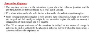 Saturation Region:-
• The transistor operates in the saturation region when the collector junction and the
emitter junction are forward biased by at least cut-in voltage.
• If is about a few tenths of a volt, is also a few tenths of a volt at saturation region.
• From the graph saturation region is very close to zero voltage axis, where all the curves
are merged and fall rapidly to origin. In the saturation region, the collector current is
independent of base current and it is equal to .
• The CE ac output resistance of the transistor is defined as the ration of change in
collector-to-emitter voltage (to the change in collector current ( when the base current is
constant and it can be expressed as
 