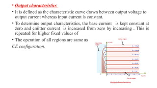 • Output characteristics
• It is defined as the characteristic curve drawn between output voltage to
output current whereas input current is constant.
• To determine output characteristics, the base current is kept constant at
zero and emitter current is increased from zero by increasing . This is
repeated for higher fixed values of
• The operation of all regions are same as
CE configuration.
 