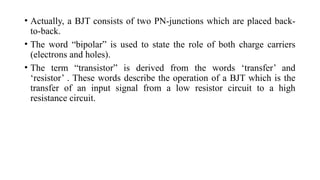• Actually, a BJT consists of two PN-junctions which are placed back-
to-back.
• The word “bipolar” is used to state the role of both charge carriers
(electrons and holes).
• The term “transistor” is derived from the words ‘transfer’ and
‘resistor’ . These words describe the operation of a BJT which is the
transfer of an input signal from a low resistor circuit to a high
resistance circuit.
 