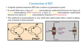 Construction of BJT
• A bipolar junction transistor (BJT) has a silicon or germanium crystal.
• It would either have a layer of N-type semiconductor sandwiched between two layers of
P-type semiconductor (PNP transistor), a layer of P-type semiconductor sandwiched
between two layers of N-type semiconductor material (NPN transistor).
• The sandwich of semiconductor is very small and sealed inside either a metal or plastic
case to protect it from moisture.
 