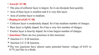• Area:[C>E>B]
• The area of collector layer is largest. So it can dissipate heat quickly.
• Area of base layer is smallest and it is very thin layer.
• Area of emitter layer is medium.
• Doping level:[E>C>B]
• Collector layer is moderately doped. So it has medium number of charges.
• Base layer is lightly doped. So it has a very few number of charges.
• Emitter layer is heavily doped. So it has largest number of charges.
• Junctions:There are two junctions in this transistor
 Junction J-1: E-B Junction .
 Junction J-2: C-B Junction .
The two junctions have almost same potential barrier voltage of 0.6V to
0.7V, just like in a diode.
 