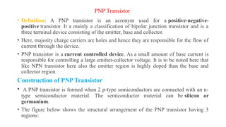 PNP Transistor
• Definition: A PNP transistor is an acronym used for a positive-negative-
positive transistor. It a mainly a classification of bipolar junction transistor and is a
three terminal device consisting of the emitter, base and collector.
• Here, majority charge carriers are holes and hence they are responsible for the flow of
current through the device.
• PNP transistor is a current controlled device. As a small amount of base current is
responsible for controlling a large emitter-collector voltage. It is to be noted here that
like NPN transistor here also the emitter region is highly doped than the base and
collector region.
Construction of PNP Transistor
• A PNP transistor is formed when 2 p-type semiconductors are connected with an n-
type semiconductor material. The semiconductor material can be silicon or
germanium.
• The figure below shows the structural arrangement of the PNP transistor having 3
regions:
 