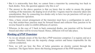 • But it is noteworthy here that, we cannot form a transistor by connecting two back to
back diodes. Now, the question appears why this is so?
• The answer to the above question is that we know that in order to ensure the proper
working of the transistor, the doping level of all the 3 regions must be sincerely taken into
consideration. But, by connecting two diodes only to have two pn junctions will not give
desired transistor operation.
• Also, a basic circuit arrangement of the transistor must have a configuration in such a
way that emitter-base junction must be forward biased and collector base junction to be
reverse biased in order to exhibit diffusion of carriers.
• Whereas, in the case of 2 back to back connected diodes, one junction will be forward
biased and other will be reverse biased. Hence, diffusion will not take place.
Working of PNP Transistor
• As we are already aware of the fact that a PNP transistor comprises 2 p regions and an n
region. Therefore, holes are the majority charge carriers and hence responsible for the
current conduction.
• Now, we will see how the flow of holes generates an electric current through the
transistor. The figure below shows the biasing arrangement of the PNP transistor
 