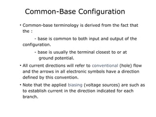 Common-Base Configuration
• Common-base terminology is derived from the fact that
the :
- base is common to both input and output of the
configuration.
- base is usually the terminal closest to or at
ground potential.
• All current directions will refer to conventional (hole) flow
and the arrows in all electronic symbols have a direction
defined by this convention.
• Note that the applied biasing (voltage sources) are such as
to establish current in the direction indicated for each
branch.
 