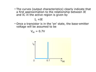 • The curves (output characteristics) clearly indicate that
a first approximation to the relationship between IE
and IC in the active region is given by
IC ≈IE
• Once a transistor is in the ‘on’ state, the base-emitter
voltage will be assumed to be
VBE = 0.7V
 