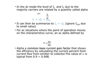 • In the dc mode the level of IC and IE due to the
majority carriers are related by a quantity called alpha
=
IC = IE + ICBO
• It can then be summarize to IC = IE (ignore ICBO due
to small value)
• For ac situations where the point of operation moves
on the characteristics curve, an ac alpha defined by
• Alpha a common base current gain factor
common base current gain factor that shows
the efficiency by calculating the current percent from
current flow from emitter to collector.The value of  is
typical from 0.9 ~ 0.998.
E
C
I
I
E
C
I
I




 