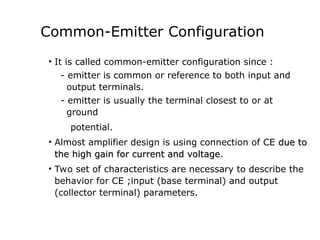 Common-Emitter Configuration
• It is called common-emitter configuration since :
- emitter is common or reference to both input and
output terminals.
- emitter is usually the terminal closest to or at
ground
potential.
• Almost amplifier design is using connection of CE due to
due to
the high gain for current and voltage
the high gain for current and voltage.
• Two set of characteristics are necessary to describe the
behavior for CE ;input (base terminal) and output
(collector terminal) parameters.
 