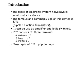 Introduction
• The basic of electronic system nowadays is
semiconductor device.
• The famous and commonly use of this device is
BJTs
(Bipolar Junction Transistors).
• It can be use as amplifier and logic switches.
• BJT consists of three terminal:
 collector : C
 base : B
emitter : E
• Two types of BJT : pnp and npn
 