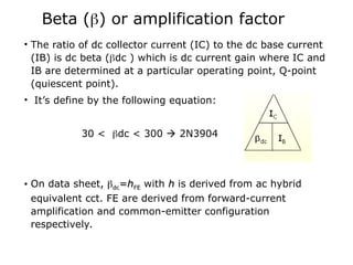 Beta () or amplification factor
• The ratio of dc collector current (IC) to the dc base current
(IB) is dc beta (dc ) which is dc current gain where IC and
IB are determined at a particular operating point, Q-point
(quiescent point).
• It’s define by the following equation:
30 < dc < 300  2N3904
• On data sheet, 
dc
dc=
=h
hFE
FE with h
h is derived from ac hybrid
equivalent cct. FE are derived from forward-current
amplification and common-emitter configuration
respectively.
 