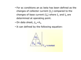 • For ac conditions an ac beta has been defined as the
changes of collector current (IC) compared to the
changes of base current (IB) where IC and IB are
determined at operating point.
• On data sheet, ac=hfe
• It can defined by the following equation:
 