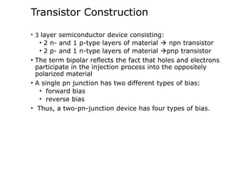 Transistor Construction
• 3 layer semiconductor device consisting:
• 2 n- and 1 p-type layers of material  npn transistor
• 2 p- and 1 n-type layers of material pnp transistor
• The term bipolar reflects the fact that holes and electrons
participate in the injection process into the oppositely
polarized material
• A single pn junction has two different types of bias:
• forward bias
• reverse bias
• Thus, a two-pn-junction device has four types of bias.
 