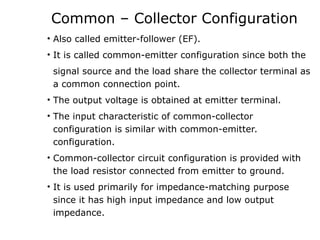 Common – Collector Configuration
• Also called emitter-follower (EF).
• It is called common-emitter configuration since both the
signal source and the load share the collector terminal as
a common connection point.
• The output voltage is obtained at emitter terminal.
• The input characteristic of common-collector
configuration is similar with common-emitter.
configuration.
• Common-collector circuit configuration is provided with
the load resistor connected from emitter to ground.
• It is used primarily for impedance-matching purpose
since it has high input impedance and low output
impedance.
 