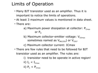 Limits of Operation
• Many BJT transistor used as an amplifier. Thus it is
important to notice the limits of operations.
• At least 3 maximum values is mentioned in data sheet.
• There are:
a) Maximum power dissipation at collector: PCmax
or PD
b) Maximum collector-emitter voltage: VCEmax
sometimes named as VBR(CEO) or VCEO.
c) Maximum collector current: ICmax
• There are few rules that need to be followed for BJT
transistor used as an amplifier. The rules are:
i) transistor need to be operate in active region!
ii) IC < ICmax
ii) PC < PCmax
 