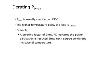 Derating PDmax
• PDmax is usually specified at 25°C.
• The higher temperature goes, the less is PDmax
• Example;
• A derating factor of 2mW/°C indicates the power
dissipation is reduced 2mW each degree centigrade
increase of temperature.
 