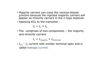 • Majority carriers can cross the reverse-biased
junction because the injected majority carriers will
appear as minority carriers in the n-type material.
• Applying KCL to the transistor :
IE = IC + IB
• The comprises of two components – the majority
and minority carriers
IC = ICmajority + ICOminority
• ICO – IC current with emitter terminal open and is
called leakage current.
 