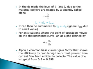  In the dc mode the level of IC and IE due to the
majority carriers are related by a quantity called
alpha
=
IC = IE + ICBO
 It can then be summarize to IC = IE (ignore ICBO due
to small value)
 For ac situations where the point of operation moves
on the characteristics curve, an ac alpha defined by
 Alpha a common base current gain factor that shows
the efficiency by calculating the current percent from
current flow from emitter to collector.The value of 
is typical from 0.9 ~ 0.998.
E
C
I
I
E
C
I
I




 