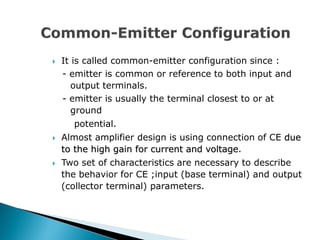  It is called common-emitter configuration since :
- emitter is common or reference to both input and
output terminals.
- emitter is usually the terminal closest to or at
ground
potential.
 Almost amplifier design is using connection of CE due
to the high gain for current and voltage.
 Two set of characteristics are necessary to describe
the behavior for CE ;input (base terminal) and output
(collector terminal) parameters.
 
