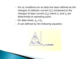  For ac conditions an ac beta has been defined as the
changes of collector current (IC) compared to the
changes of base current (IB) where IC and IB are
determined at operating point.
 On data sheet, ac=hfe
 It can defined by the following equation:
 