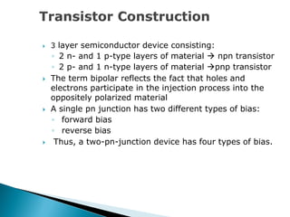  3 layer semiconductor device consisting:
◦ 2 n- and 1 p-type layers of material  npn transistor
◦ 2 p- and 1 n-type layers of material pnp transistor
 The term bipolar reflects the fact that holes and
electrons participate in the injection process into the
oppositely polarized material
 A single pn junction has two different types of bias:
◦ forward bias
◦ reverse bias
 Thus, a two-pn-junction device has four types of bias.
 