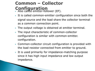  Also called emitter-follower (EF).
 It is called common-emitter configuration since both the
signal source and the load share the collector terminal
as a common connection point.
 The output voltage is obtained at emitter terminal.
 The input characteristic of common-collector
configuration is similar with common-emitter.
configuration.
 Common-collector circuit configuration is provided with
the load resistor connected from emitter to ground.
 It is used primarily for impedance-matching purpose
since it has high input impedance and low output
impedance.
 