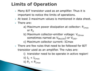  Many BJT transistor used as an amplifier. Thus it is
important to notice the limits of operations.
 At least 3 maximum values is mentioned in data sheet.
 There are:
a) Maximum power dissipation at collector: PCmax
or PD
b) Maximum collector-emitter voltage: VCEmax
sometimes named as VBR(CEO) or VCEO.
c) Maximum collector current: ICmax
 There are few rules that need to be followed for BJT
transistor used as an amplifier. The rules are:
i) transistor need to be operate in active region!
ii) IC < ICmax
ii) PC < PCmax
 