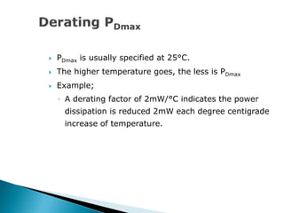  PDmax is usually specified at 25°C.
 The higher temperature goes, the less is PDmax
 Example;
◦ A derating factor of 2mW/°C indicates the power
dissipation is reduced 2mW each degree centigrade
increase of temperature.
 