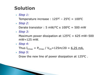  Step 1:
Temperature increase : 1250C – 250C = 1000C
 Step 2:
Derate transistor : 5 mW/0C x 1000C = 500 mW
 Step 3:
Maximum power dissipation at 1250C = 625 mW–500
mW=125 mW.
 Step 4:
Thus ICmax = PCmax / VCE=125m/20 = 6.25 mA.
 Step 5:
Draw the new line of power dissipation at 1250C .
 