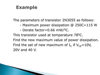 The parameters of transistor 2N3055 as follows:
- Maximum power dissipation @ 250C=115 W
- Derate factor=0.66 mW/0C.
This transistor used at temperature 780C.
Find the new maximum value of power dissipation.
Find the set of new maximum of IC if VCE=10V,
20V and 40 V.
 