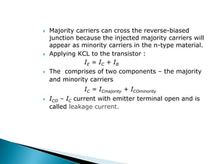  Majority carriers can cross the reverse-biased
junction because the injected majority carriers will
appear as minority carriers in the n-type material.
 Applying KCL to the transistor :
IE = IC + IB
 The comprises of two components – the majority
and minority carriers
IC = ICmajority + ICOminority
 ICO – IC current with emitter terminal open and is
called leakage current.
 