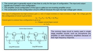 • The current gain is generally equal or less than to unity for this type of configuration. The input and output
signals are in-phase in this configuration.
• The amplifier circuit configuration of this type is called as non-inverting amplifier circuit.
• The construction of this configuration circuit is difficult because this type has high voltage gain values.
This type of configuration has high resistance gain i.e. ratio of output resistance to input resistance is high. The voltage gain for
this configuration of circuit is given below.
AV = Vout/Vin = (IC*RL) / (IE*Rin)
Current gain in common base configuration is given as
α = Output current/Input current
α = IC/IE
The common base circuit is mainly used in single
stage amplifier circuits, such as microphone pre
amplifier or radio frequency amplifiers because of
their high frequency response.
 