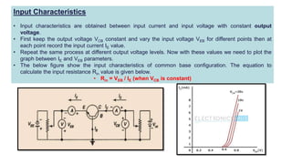 Input Characteristics
• Input characteristics are obtained between input current and input voltage with constant output
voltage.
• First keep the output voltage VCB constant and vary the input voltage VEB for different points then at
each point record the input current IE value.
• Repeat the same process at different output voltage levels. Now with these values we need to plot the
graph between IE and VEB parameters.
• The below figure show the input characteristics of common base configuration. The equation to
calculate the input resistance Rin value is given below.
• Rin = VEB / IE (when VCB is constant)
 